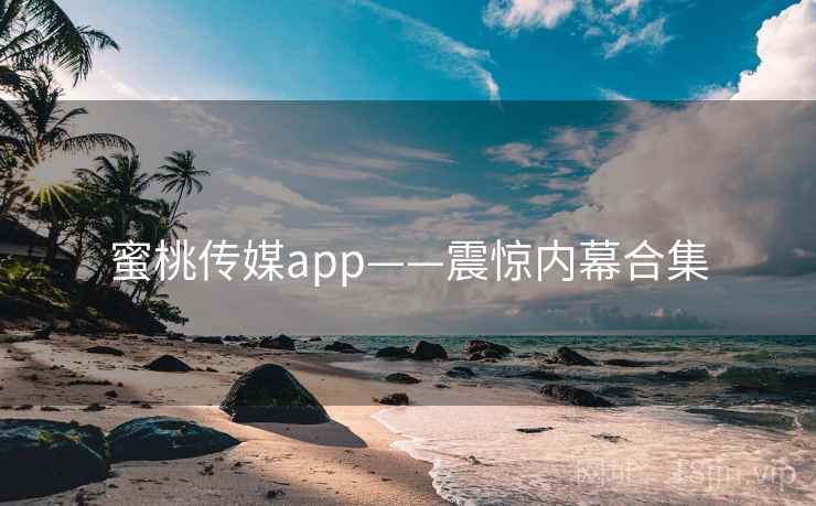 蜜桃传媒app——震惊内幕合集