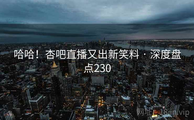 哈哈！杏吧直播又出新笑料 · 深度盘点230